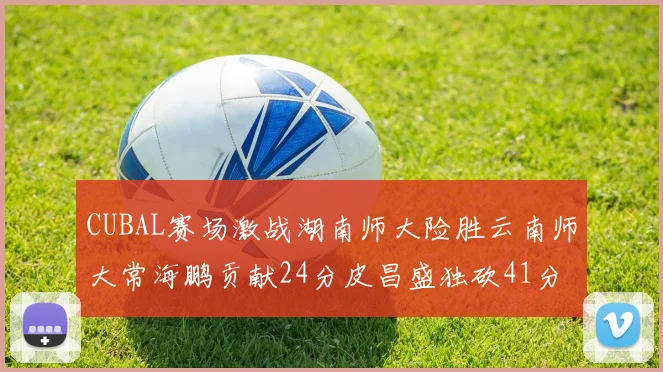 CUBAL赛场激战湖南师大险胜云南师大常海鹏贡献24分皮昌盛独砍41分6断