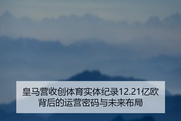 皇马营收创体育实体纪录12.21亿欧背后的运营密码与未来布局